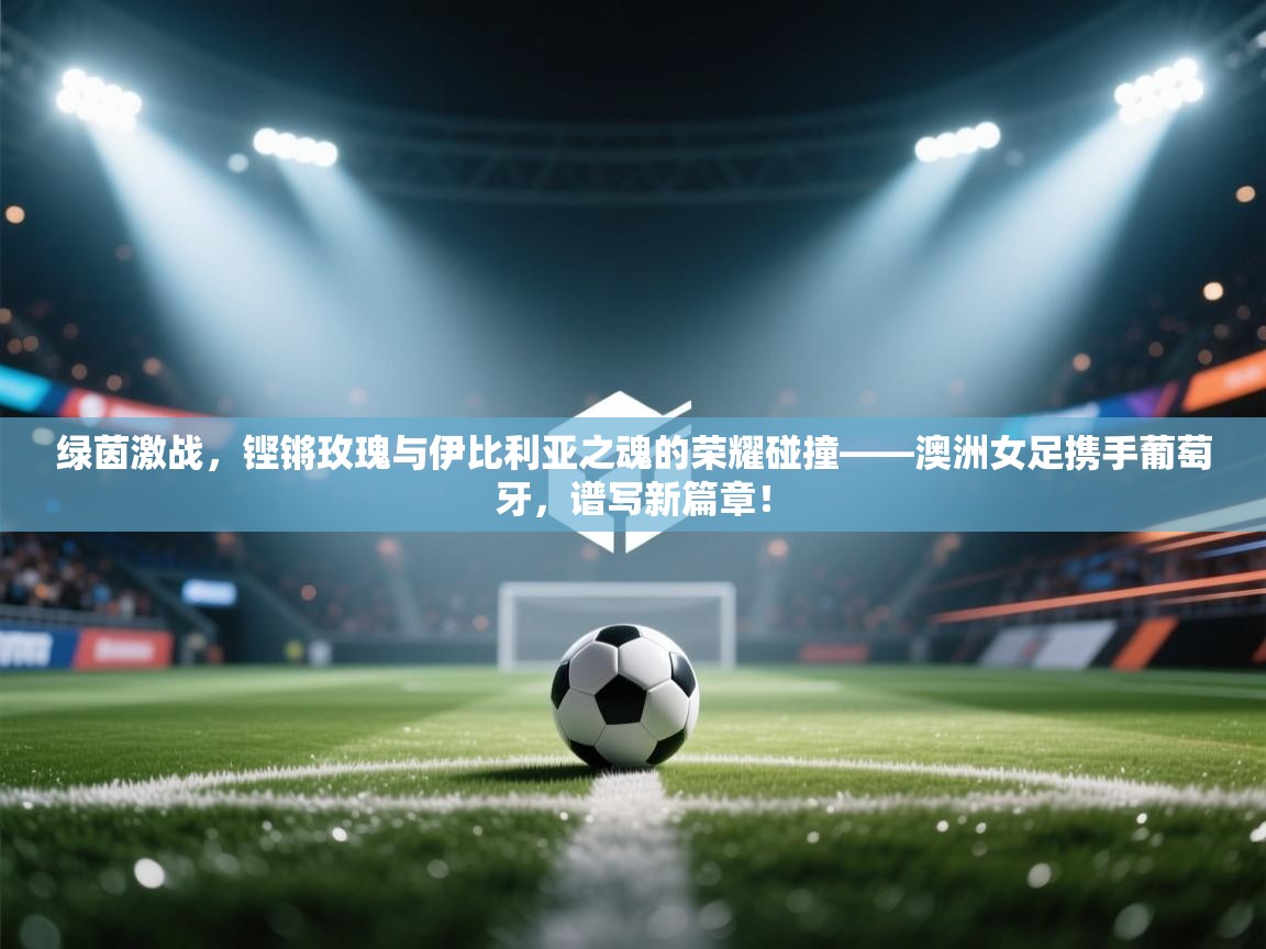 绿茵激战，铿锵玫瑰与伊比利亚之魂的荣耀碰撞——澳洲女足携手葡萄牙，谱写新篇章！  第2张