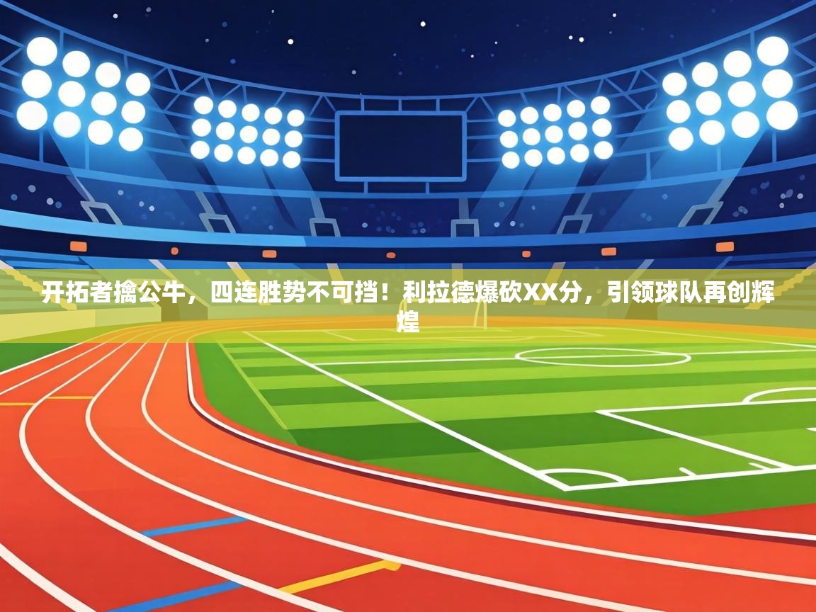 开拓者擒公牛，四连胜势不可挡！利拉德爆砍XX分，引领球队再创辉煌